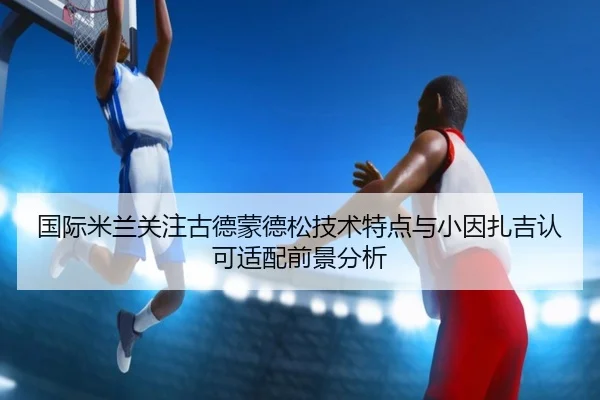 国际米兰关注古德蒙德松技术特点与小因扎吉认可适配前景分析